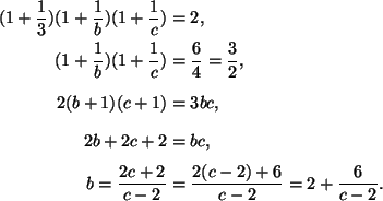 \begin{align*}(1+\frac{1}{3})(1+\frac{1}{b})(1+\frac{1}{c})&=2, \\
(1+\frac{1}{...
...2&=bc,\\
b=\frac{2c+2}{c-2}&=\frac{2(c-2)+6}{c-2}=2+\frac{6}{c-2}.
\end{align*}