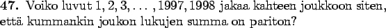 \begin{teht}
Voiko luvut $1,2,3,\ldots,1997,1998$\space jakaa kahteen joukkoon siten, että
kummankin joukon lukujen summa on pariton?
\end{teht}