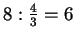 $ 8:\frac{4}{3}=6$